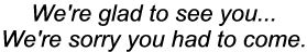 We're glad to see
                          you... We're sorry you had to come
